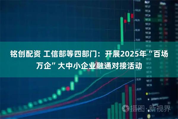 铭创配资 工信部等四部门：开展2025年“百场万企”大中小企业融通对接活动