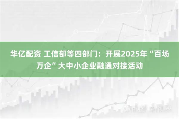 华亿配资 工信部等四部门：开展2025年“百场万企”大中小企业融通对接活动