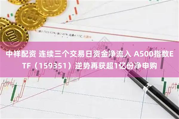 中祥配资 连续三个交易日资金净流入 A500指数ETF（159351）逆势再获超1亿份净申购