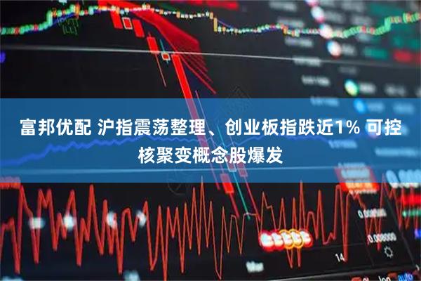 富邦优配 沪指震荡整理、创业板指跌近1% 可控核聚变概念股爆发