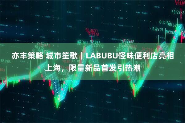 亦丰策略 城市笙歌｜LABUBU怪味便利店亮相上海，限量新品首发引热潮