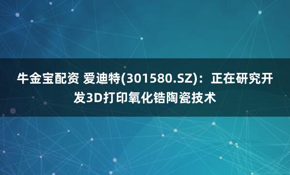 牛金宝配资 爱迪特(301580.SZ)：正在研究开发3D打印氧化锆陶瓷技术