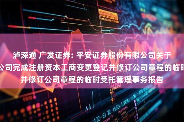 泸深通 广发证券: 平安证券股份有限公司关于广发证券股份有限公司完成注册资本工商变更登记并修订公司章程的临时受托管理事务报告