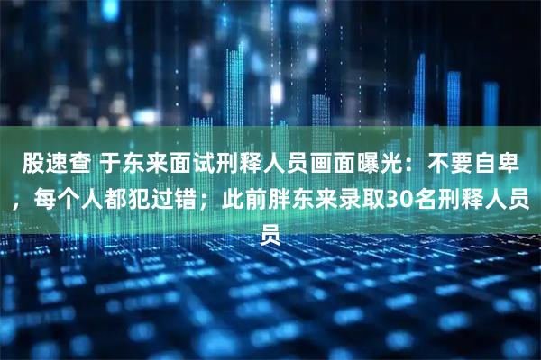 股速查 于东来面试刑释人员画面曝光：不要自卑，每个人都犯过错；此前胖东来录取30名刑释人员