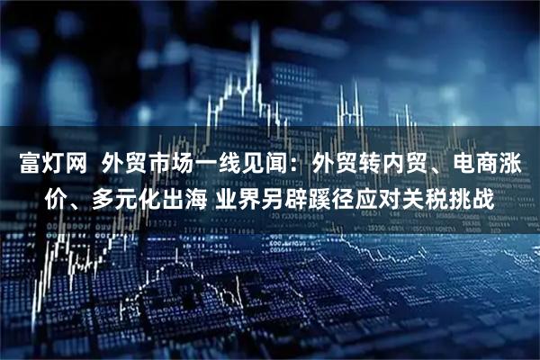 富灯网  外贸市场一线见闻：外贸转内贸、电商涨价、多元化出海 业界另辟蹊径应对关税挑战