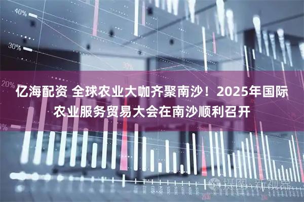 亿海配资 全球农业大咖齐聚南沙！2025年国际农业服务贸易大会在南沙顺利召开