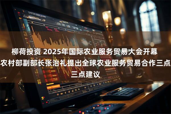 柳荷投资 2025年国际农业服务贸易大会开幕 农业农村部副部长张治礼提出全球农业服务贸易合作三点建议