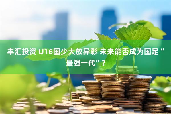 丰汇投资 U16国少大放异彩 未来能否成为国足“最强一代”？
