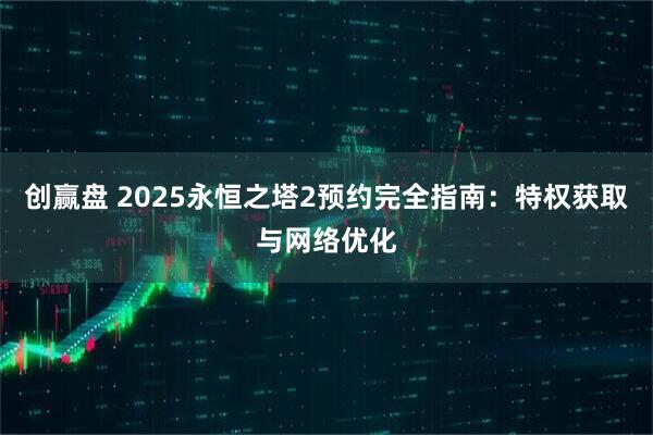创赢盘 2025永恒之塔2预约完全指南：特权获取与网络优化