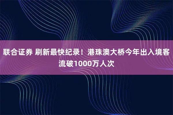 联合证券 刷新最快纪录！港珠澳大桥今年出入境客流破1000万人次