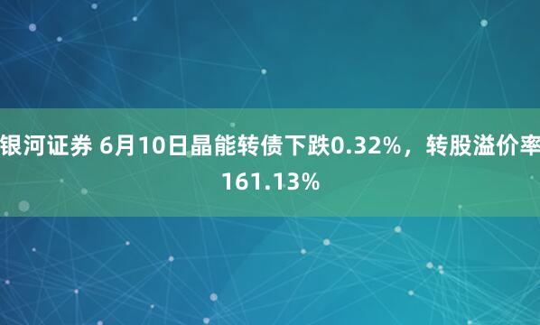 银河证券 6月10日晶能转债下跌0.32%，转股溢价率161.13%