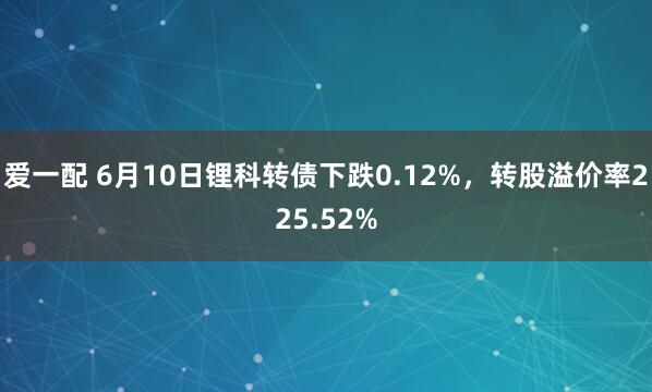爱一配 6月10日锂科转债下跌0.12%，转股溢价率225.52%