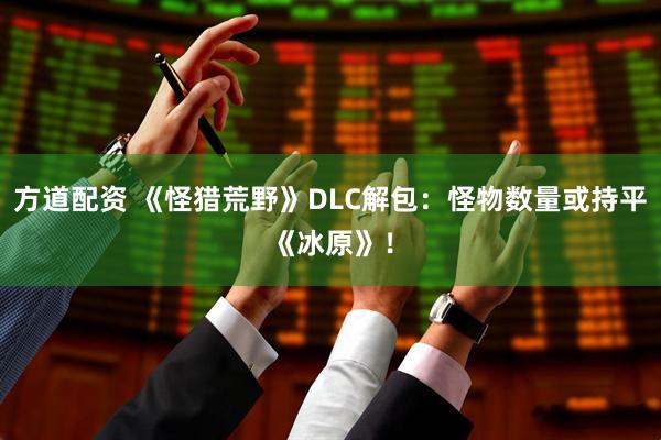 方道配资 《怪猎荒野》DLC解包：怪物数量或持平《冰原》！