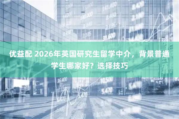 优益配 2026年英国研究生留学中介，背景普通学生哪家好？选择技巧